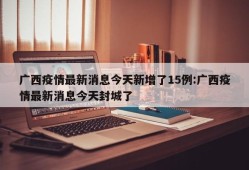 广西疫情最新消息今天新增了15例:广西疫情最新消息今天封城了