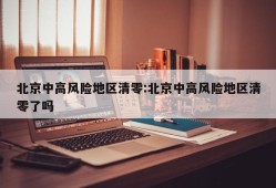 北京中高风险地区清零:北京中高风险地区清零了吗