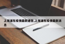 上海浦东疫情最新通告,上海浦东疫情最新消息