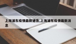 上海浦东疫情最新通告,上海浦东疫情最新消息