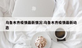 乌鲁木齐疫情最新情况:乌鲁木齐疫情最新动态