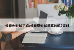 长春也封城了吗:长春要封城是真的吗?实时