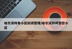 哈尔滨所有小区封闭管理/哈尔滨封闭管控小区