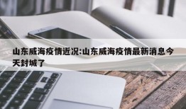 山东威海疫情近况:山东威海疫情最新消息今天封城了