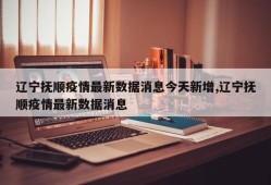 辽宁抚顺疫情最新数据消息今天新增,辽宁抚顺疫情最新数据消息