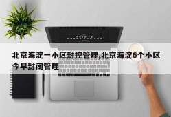 北京海淀一小区封控管理,北京海淀6个小区今早封闭管理