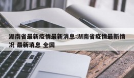 湖南省最新疫情最新消息:湖南省疫情最新情况 最新消息 全国
