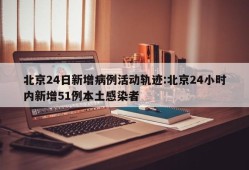 北京24日新增病例活动轨迹:北京24小时内新增51例本土感染者