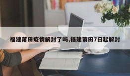 福建莆田疫情解封了吗,福建莆田7日起解封
