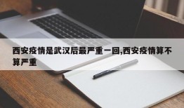 西安疫情是武汉后最严重一回,西安疫情算不算严重