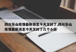 四川乐山疫情最新消息今天又封了,四川乐山疫情最新消息今天又封了几个小区