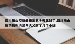 四川乐山疫情最新消息今天又封了,四川乐山疫情最新消息今天又封了几个小区