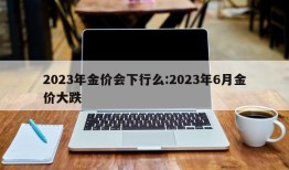 2023年金价会下行么:2023年6月金价大跌
