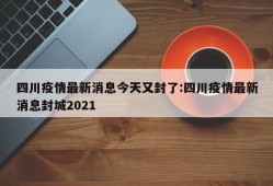 四川疫情最新消息今天又封了:四川疫情最新消息封城2021