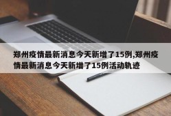 郑州疫情最新消息今天新增了15例,郑州疫情最新消息今天新增了15例活动轨迹