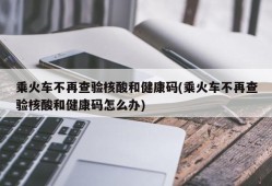 乘火车不再查验核酸和健康码(乘火车不再查验核酸和健康码怎么办)
