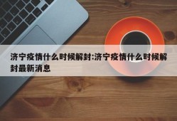 济宁疫情什么时候解封:济宁疫情什么时候解封最新消息