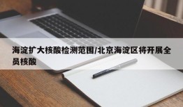 海淀扩大核酸检测范围/北京海淀区将开展全员核酸