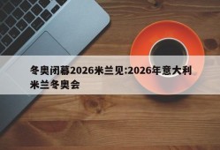 冬奥闭幕2026米兰见:2026年意大利米兰冬奥会