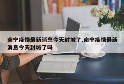 南宁疫情最新消息今天封城了,南宁疫情最新消息今天封城了吗