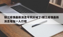 镇江疫情最新消息今天封城了:镇江疫情最新消息增加一人行程