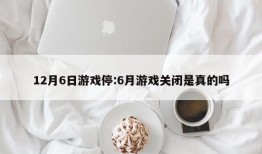 12月6日游戏停:6月游戏关闭是真的吗