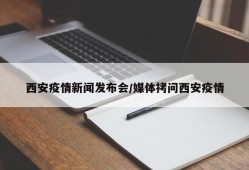 西安疫情新闻发布会/媒体拷问西安疫情