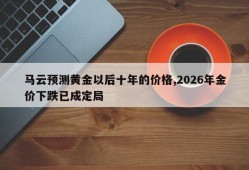 马云预测黄金以后十年的价格,2026年金价下跌已成定局