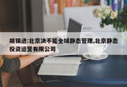 胡锡进:北京决不能全域静态管理,北京静态投资运营有限公司