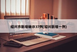 绍兴市新增确诊37例(绍兴新增一例)