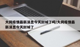 大同疫情最新消息今天封城了吗/大同疫情最新消息今天封城了