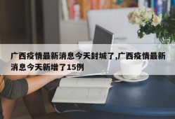 广西疫情最新消息今天封城了,广西疫情最新消息今天新增了15例