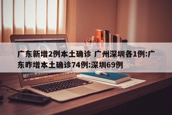 广东新增2例本土确诊 广州深圳各1例:广东昨增本土确诊74例:深圳69例