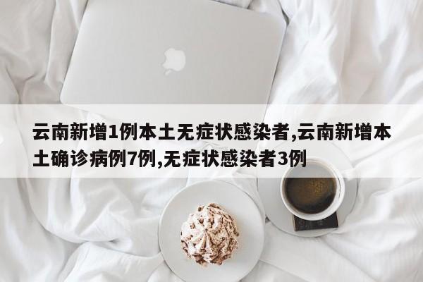 云南新增1例本土无症状感染者,云南新增本土确诊病例7例,无症状感染者3例