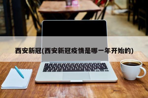 西安新冠(西安新冠疫情是哪一年开始的)