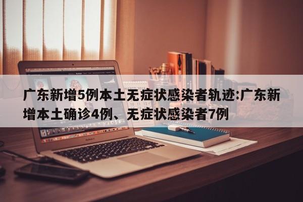 广东新增5例本土无症状感染者轨迹:广东新增本土确诊4例、无症状感染者7例
