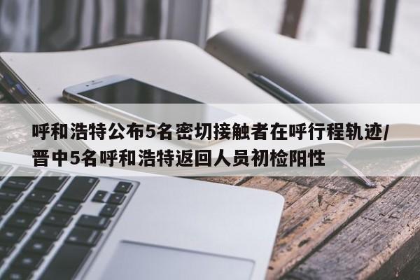 呼和浩特公布5名密切接触者在呼行程轨迹/晋中5名呼和浩特返回人员初检阳性