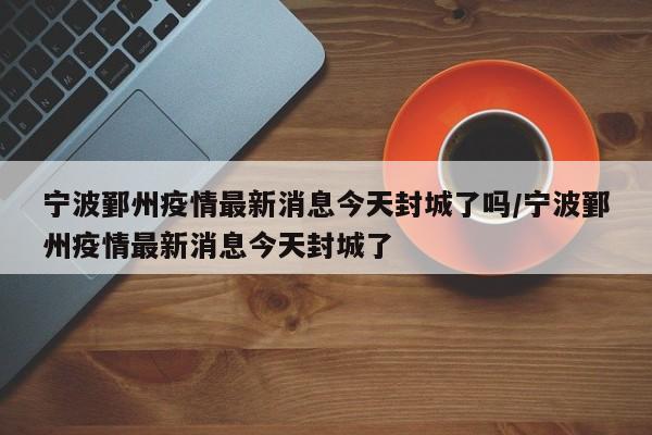宁波鄞州疫情最新消息今天封城了吗/宁波鄞州疫情最新消息今天封城了
