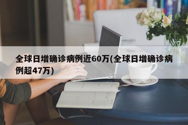 全球日增确诊病例近60万(全球日增确诊病例超47万)