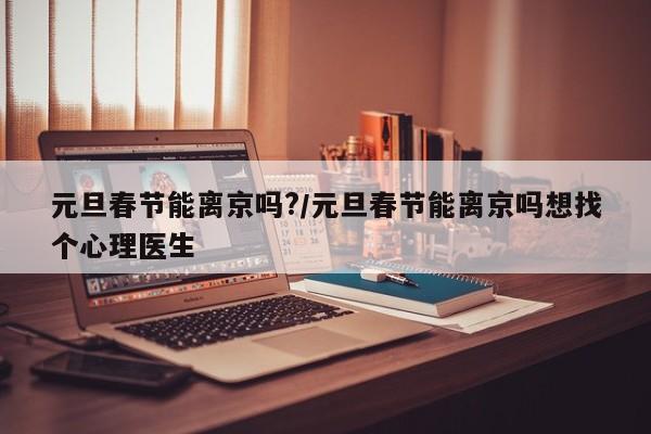元旦春节能离京吗?/元旦春节能离京吗想找个心理医生