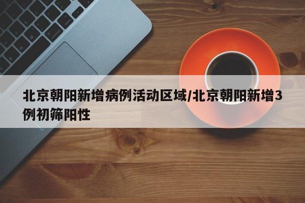 北京朝阳新增病例活动区域/北京朝阳新增3例初筛阳性