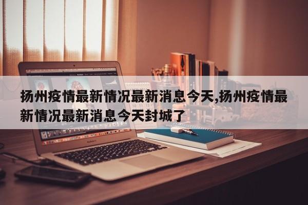 扬州疫情最新情况最新消息今天,扬州疫情最新情况最新消息今天封城了
