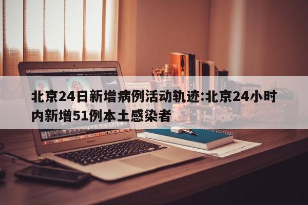 北京24日新增病例活动轨迹:北京24小时内新增51例本土感染者