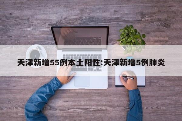 天津新增55例本土阳性:天津新增5例肺炎