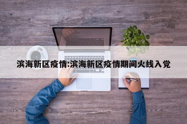 滨海新区疫情:滨海新区疫情期间火线入党
