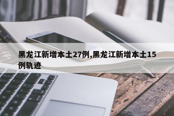 黑龙江新增本土27例,黑龙江新增本土15例轨迹