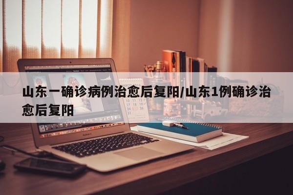 山东一确诊病例治愈后复阳/山东1例确诊治愈后复阳