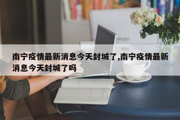 南宁疫情最新消息今天封城了,南宁疫情最新消息今天封城了吗