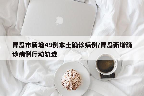 青岛市新增49例本土确诊病例/青岛新增确诊病例行动轨迹